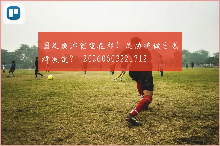 国足换帅官宣在即！足协将做出怎样决定？_20260603221712
