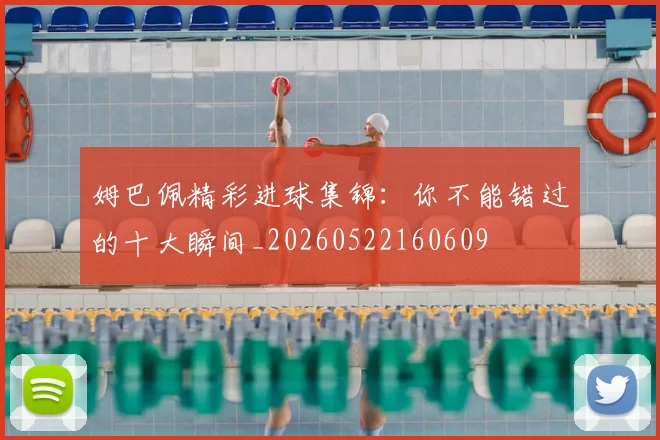 姆巴佩精彩进球集锦：你不能错过的十大瞬间_20260522160609