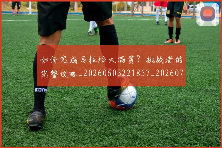 如何完成马拉松大满贯?挑战者的完整攻略_20260603221857_20260707022820