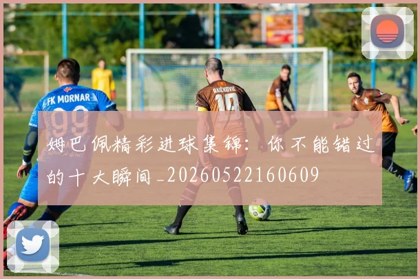 姆巴佩精彩进球集锦：你不能错过的十大瞬间_20260522160609