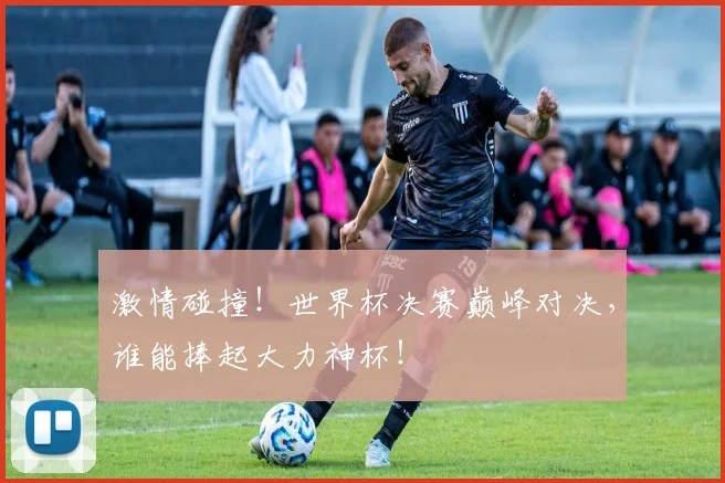 激情碰撞！世界杯决赛巅峰对决，谁能捧起大力神杯！
