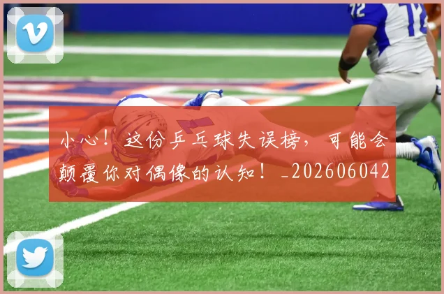 小心!这份乒乓球失误榜,可能会颠覆你对偶像的认知!_20260604200113_20260707145026