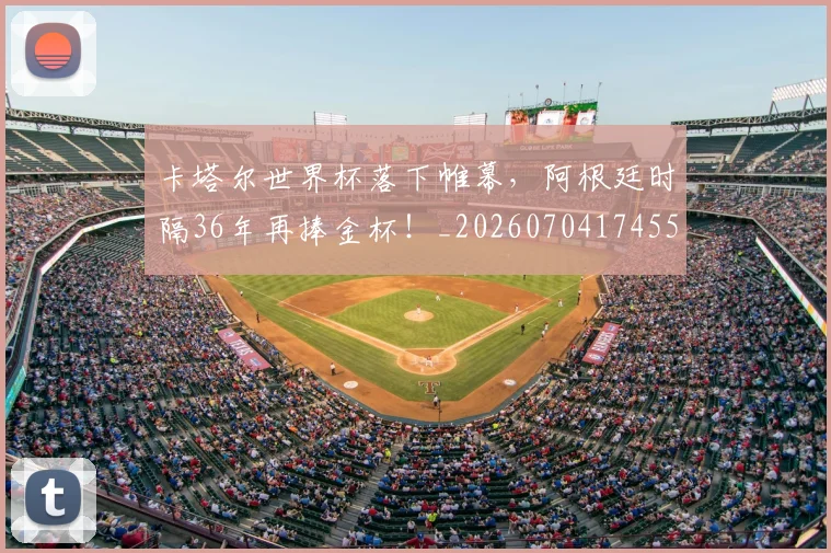 卡塔尔世界杯落下帷幕,阿根廷时隔36年再捧金杯!_20260704174555