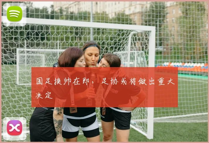 国足换帅在即，足协或将做出重大决定