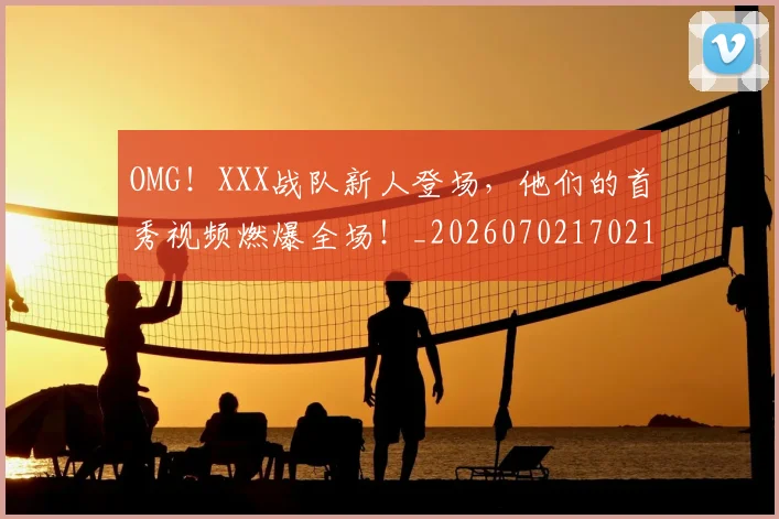OMG!XXX战队新人登场,他们的首秀视频燃爆全场!_20260702170212