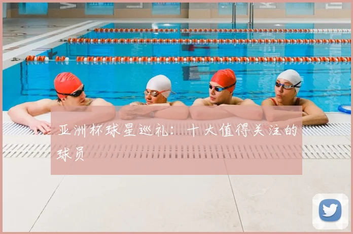 亚洲杯球星巡礼:十大值得关注的球员
