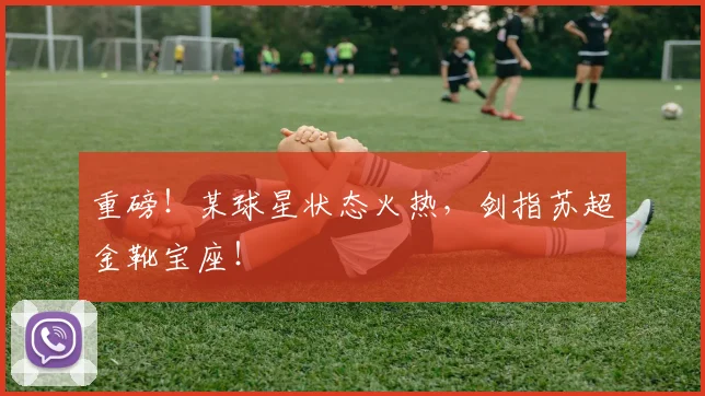 重磅!某球星状态火热,剑指苏超金靴宝座!