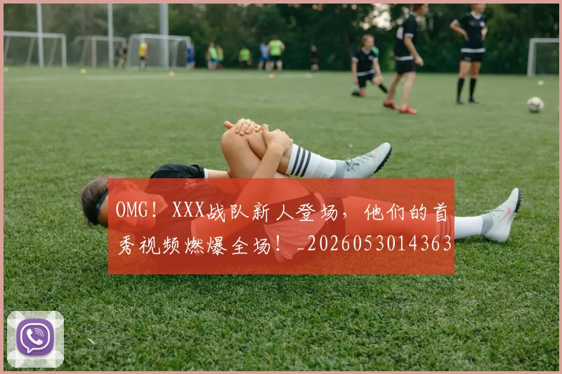 OMG！XXX战队新人登场，他们的首秀视频燃爆全场！_20260530143637