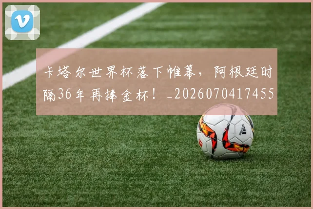 卡塔尔世界杯落下帷幕,阿根廷时隔36年再捧金杯!_20260704174555