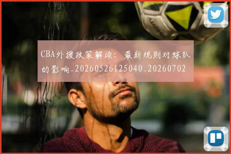 CBA外援政策解读：最新规则对球队的影响_20260526125040_20260702163556
