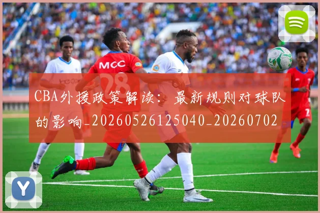CBA外援政策解读:最新规则对球队的影响_20260526125040_20260702163556