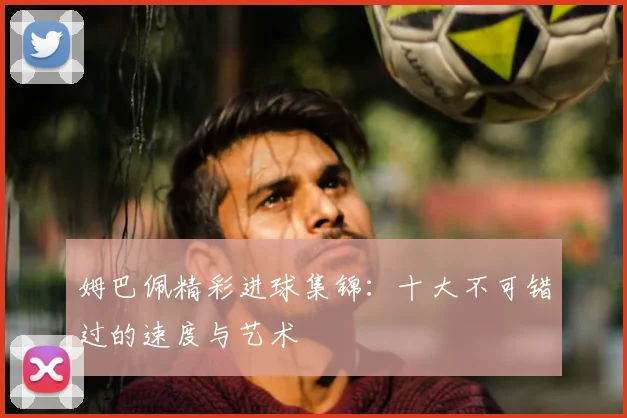 姆巴佩精彩进球集锦：十大不可错过的速度与艺术