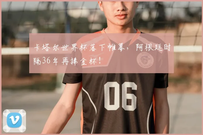 卡塔尔世界杯落下帷幕,阿根廷时隔36年再捧金杯!